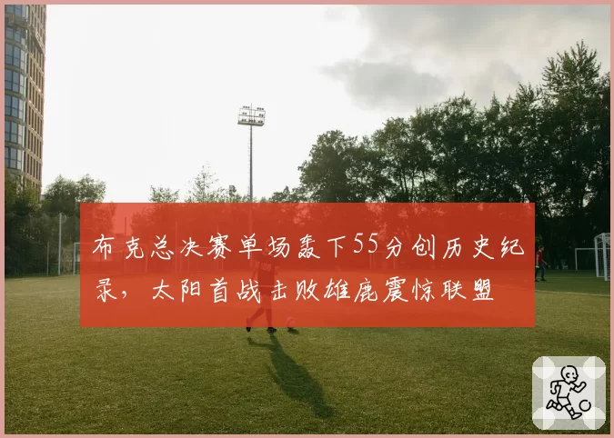 布克总决赛单场轰下55分创历史纪录，太阳首战击败雄鹿震惊联盟