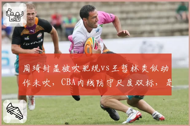 周琦封盖被吹犯规vs王哲林类似动作未吹，CBA内线防守尺度双标，是否会影响国家队选人观感？