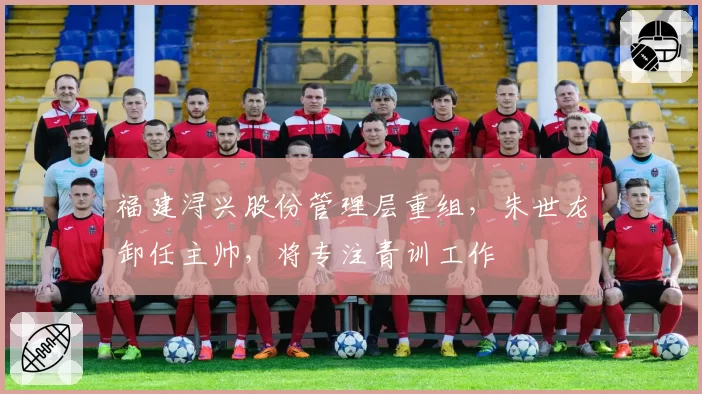 福建浔兴股份管理层重组,朱世龙卸任主帅,将专注青训工作