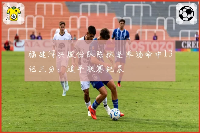 福建浔兴股份队陈林坚单场命中13记三分，追平联赛纪录