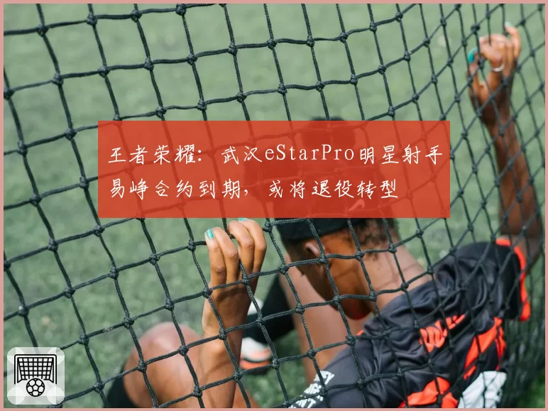 王者荣耀:武汉eStarPro明星射手易峥合约到期,或将退役转型