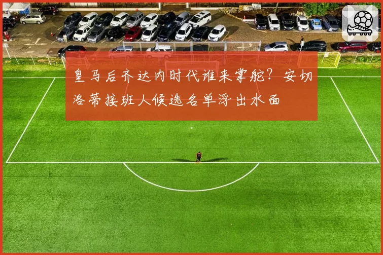 皇马后齐达内时代谁来掌舵？安切洛蒂接班人候选名单浮出水面