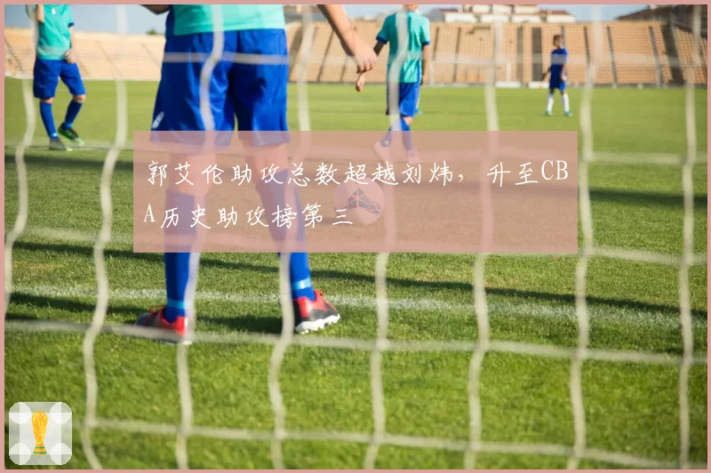 郭艾伦助攻总数超越刘炜，升至CBA历史助攻榜第三